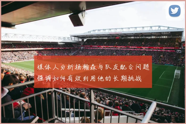 媒体人分析杨瀚森与队友配合问题强调如何有效利用他的长期挑战