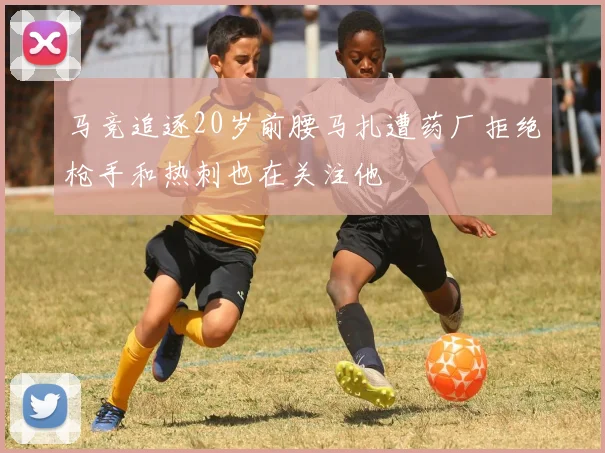 马竞追逐20岁前腰马扎遭药厂拒绝枪手和热刺也在关注他