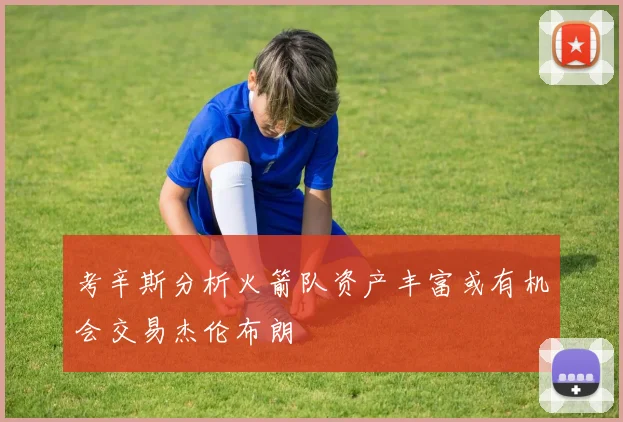 考辛斯分析火箭队资产丰富或有机会交易杰伦布朗
