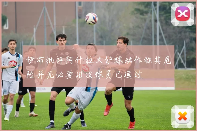 伊布批评阿什拉夫铲球动作称其危险并无必要进攻球员已通过