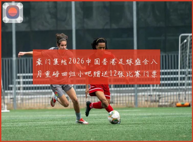豪门集结2026中国香港足球盛会八月重磅回归小吧赠送12张比赛门票等你来拿