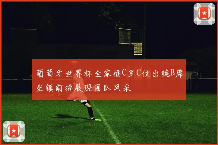 葡萄牙世界杯全家福C罗C位出镜B席坐镇前排展现团队风采