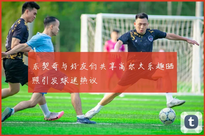 东契奇与好友们共享高尔夫乐趣晒照引发球迷热议