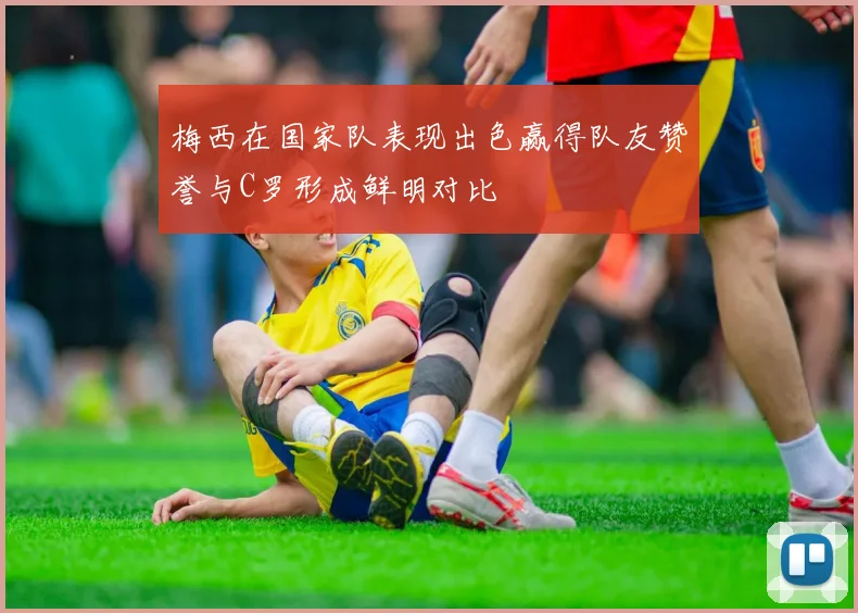 梅西在国家队表现出色赢得队友赞誉与C罗形成鲜明对比