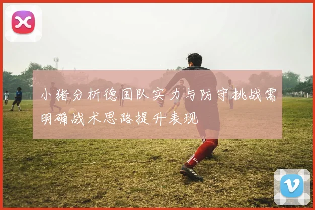 小猪分析德国队实力与防守挑战需明确战术思路提升表现
