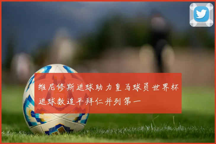 维尼修斯进球助力皇马球员世界杯进球数追平拜仁并列第一