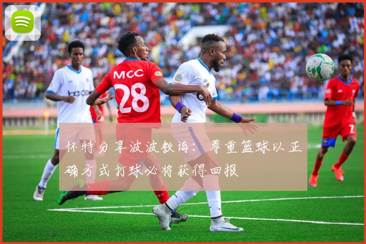 怀特分享波波教诲：尊重篮球以正确方式打球必将获得回报
