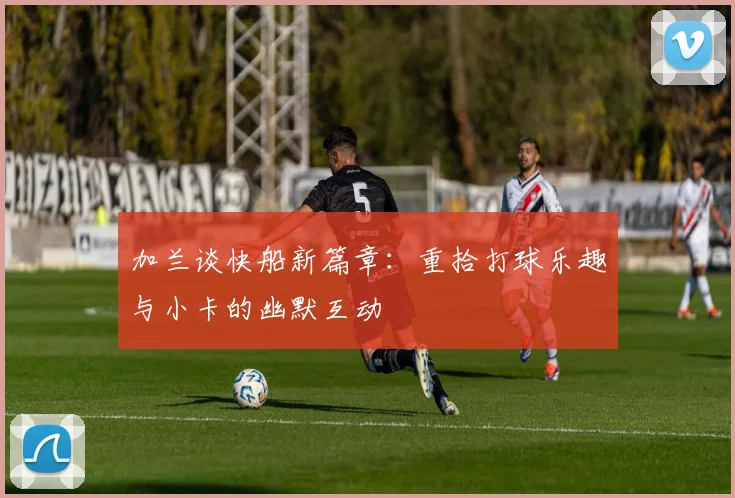 加兰谈快船新篇章：重拾打球乐趣与小卡的幽默互动