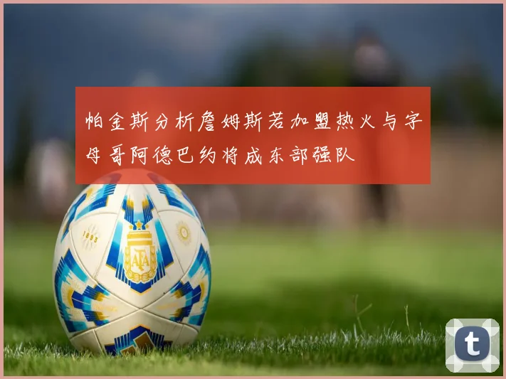 帕金斯分析詹姆斯若加盟热火与字母哥阿德巴约将成东部强队