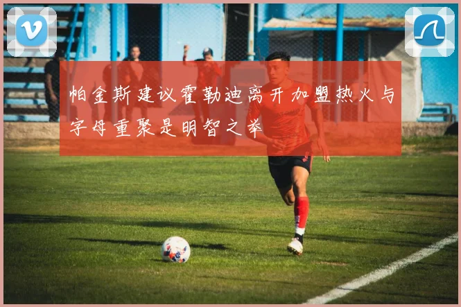 帕金斯建议霍勒迪离开加盟热火与字母重聚是明智之举