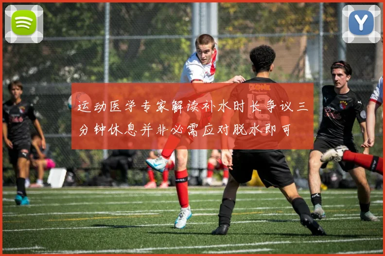 运动医学专家解读补水时长争议三分钟休息并非必需应对脱水即可