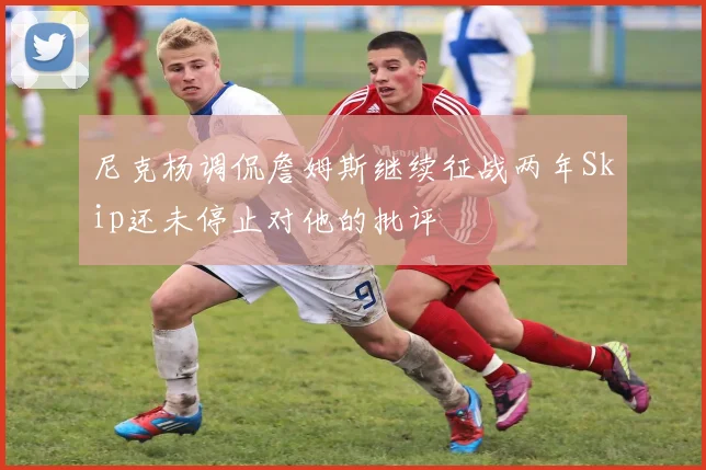 尼克杨调侃詹姆斯继续征战两年Skip还未停止对他的批评